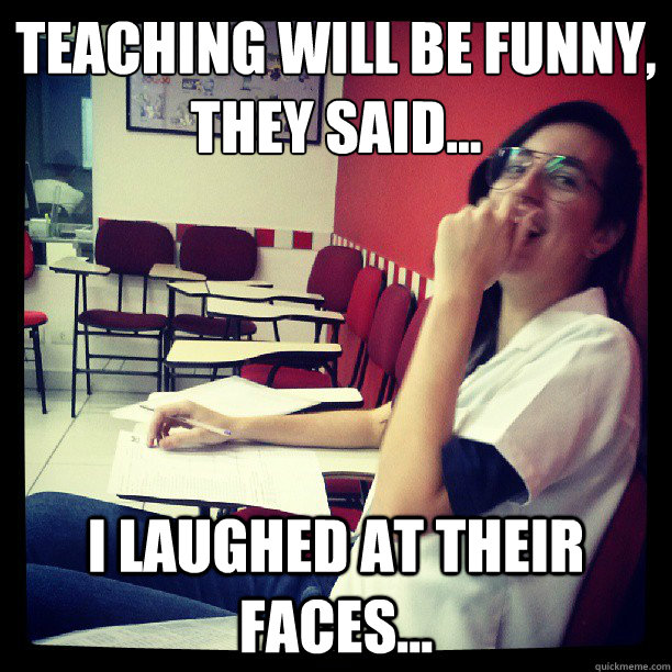 Teaching will be funny, 
they said... I laughed at their faces...  