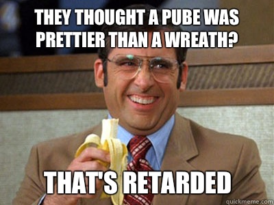 They thought a pube was prettier than a wreath?  That's retarded - They thought a pube was prettier than a wreath?  That's retarded  Brick Tamland