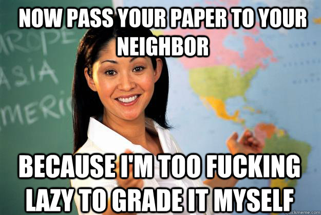 Now pass your paper to your neighbor Because I'm too fucking lazy to grade it myself  Unhelpful High School Teacher