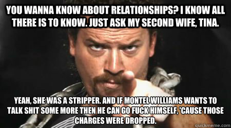 You wanna know about relationships? I know all there is to know. Just ask my second wife, Tina.  Yeah, she was a stripper. And if Montel Williams wants to talk shit some more then he can go fuck himself, 'cause those charges were dropped.
  kenny powers