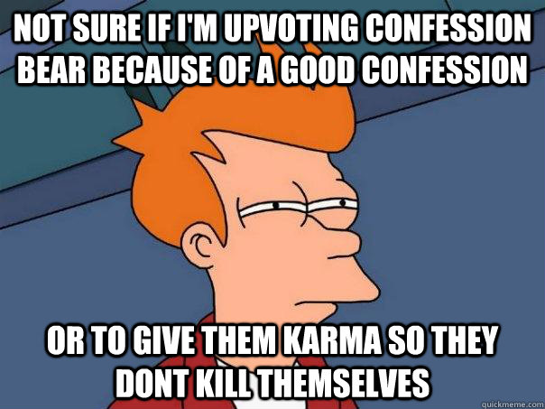 Not sure if i'm upvoting confession bear because of a good confession or to give them karma so they dont kill themselves  Futurama Fry