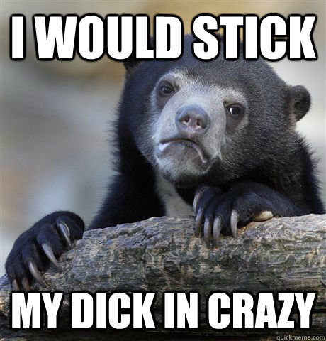 I would stick my dick in crazy  Confession Bear