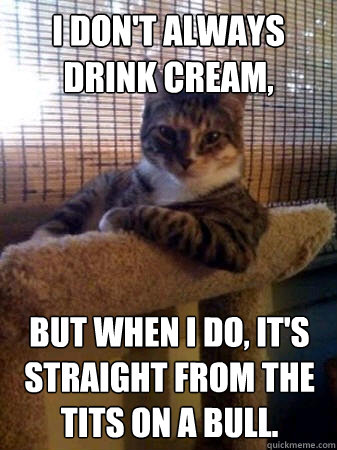 I don't always drink cream, but when I do, it's straight from the tits on a bull.  The Most Interesting Cat in the World