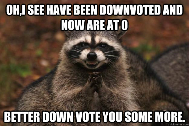 Oh,I see have been downvoted and now are at 0  Better down vote you some more.  Evil Plotting Raccoon