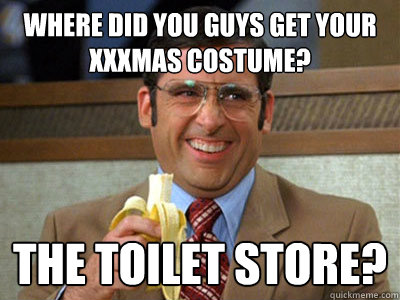 where did you guys get your XXXmas costume? the toilet store?  Brick Tamland