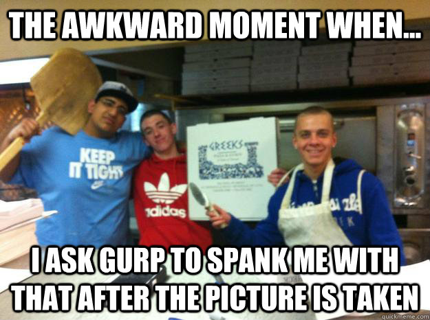 The awkward moment when... i ask gurp to spank me with that after the picture is taken   