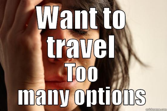 too many options - WANT TO TRAVEL TOO MANY OPTIONS First World Problems