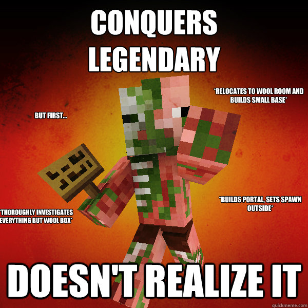 Conquers
Legendary Doesn't Realize it But first... *Builds portal, sets spawn outside* *relocates to wool room and builds small base* *Thoroughly investigates everything but wool box* - Conquers
Legendary Doesn't Realize it But first... *Builds portal, sets spawn outside* *relocates to wool room and builds small base* *Thoroughly investigates everything but wool box*  Zombie Pigman Zisteau