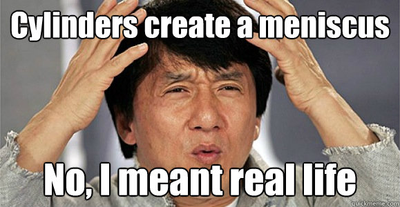 Cylinders create a meniscus No, I meant real life  Confused Jackie Chan