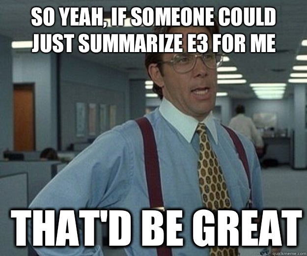 So yeah, if someone could just summarize E3 for me THAT'd BE great   that would be great