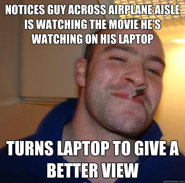 Notices guy across airplane aisle is watching the movie he's watching on his laptop Turns laptop to give a better view  