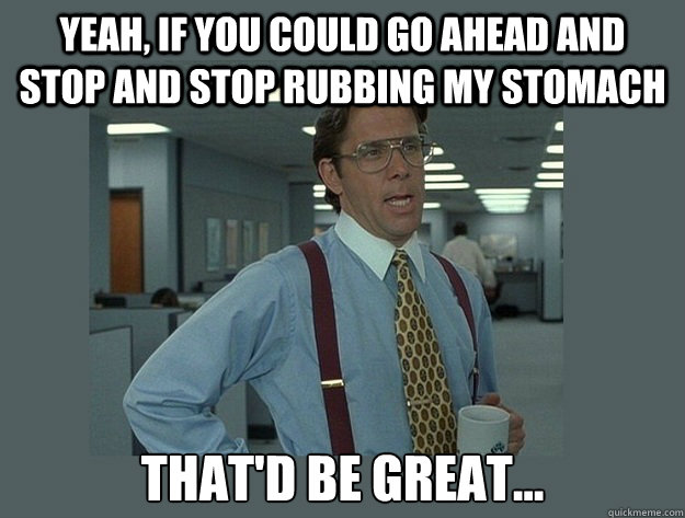 Yeah, if you could go ahead and stop and stop rubbing my stomach That'd be great...  Office Space Lumbergh