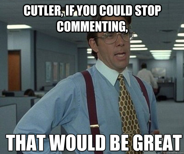 Cutler, If you could stop commenting, THAT WOULD BE GREAT  that would be great