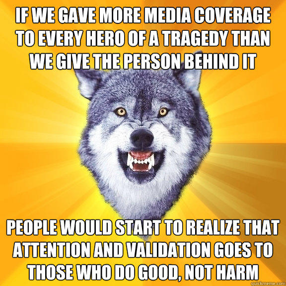 If we gave more media coverage to every hero of a tragedy than we give the person behind it people would start to realize that attention and validation goes to those who do good, not harm  