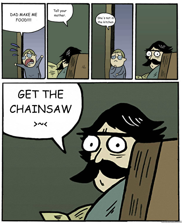 DAD MAKE ME FOOD!!!!! Tell your mother. She's not in the kitchen GET THE CHAINSAW >~< - DAD MAKE ME FOOD!!!!! Tell your mother. She's not in the kitchen GET THE CHAINSAW >~<  Stare Dad