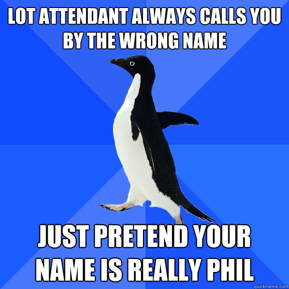 lot attendant always calls you by the wrong name just pretend your name is really phil  Socially Awkward Penguin