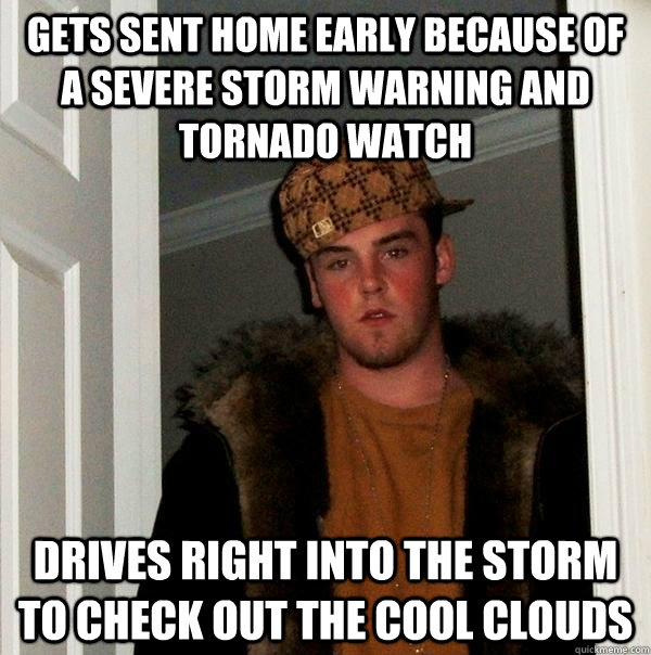 Gets sent home early because of a severe storm warning and tornado watch Drives right into the storm to check out the cool clouds - Gets sent home early because of a severe storm warning and tornado watch Drives right into the storm to check out the cool clouds  Scumbag Steve