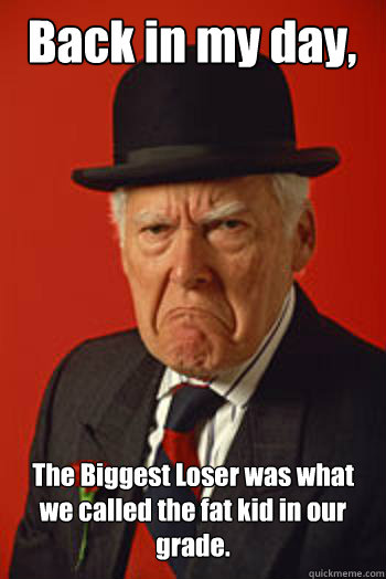 Back in my day, The Biggest Loser was what we called the fat kid in our grade.   Pissed old guy