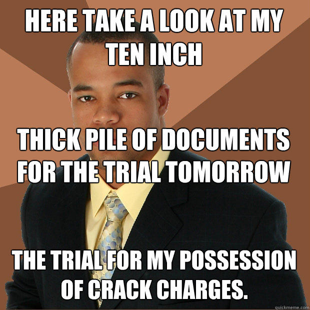 here take a look at my ten inch thick pile of documents for the trial tomorrow The trial for my possession of crack charges. - here take a look at my ten inch thick pile of documents for the trial tomorrow The trial for my possession of crack charges.  Successful Black Man