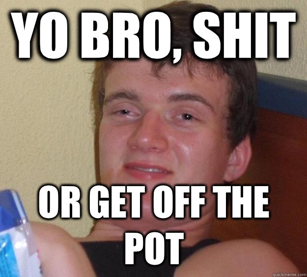 Yo bro, shit Or get off the pot  10 Guy