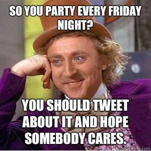 So you party every Friday night? You should tweet about it and hope somebody cares.  willy wonka