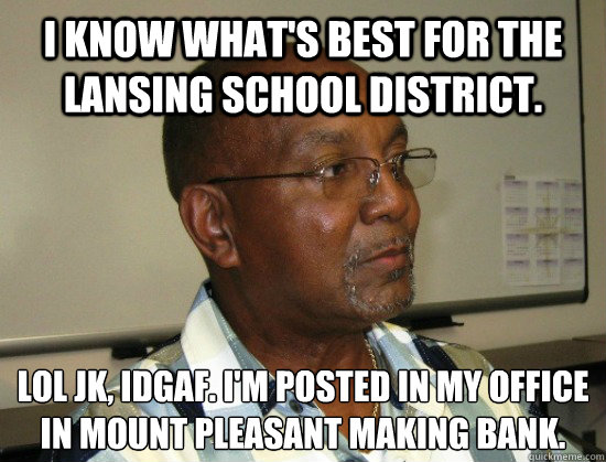 I know what's best for the Lansing School District. lol jk, IDGAF. I'm posted in my office in mount pleasant making bank.
 - I know what's best for the Lansing School District. lol jk, IDGAF. I'm posted in my office in mount pleasant making bank.
  Crappy Superintendent