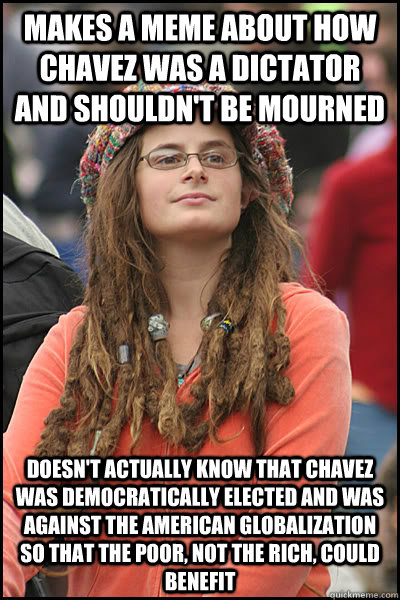 Makes a meme about how chavez was a dictator and shouldn't be mourned Doesn't actually know that Chavez was democratically elected and was against the american globalization so that the Poor, not the rich, could benefit - Makes a meme about how chavez was a dictator and shouldn't be mourned Doesn't actually know that Chavez was democratically elected and was against the american globalization so that the Poor, not the rich, could benefit  College Liberal