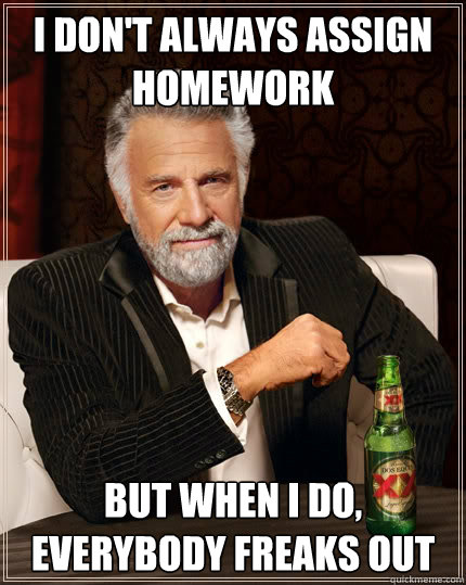 I don't always assign homework but when I do, everybody freaks out  The Most Interesting Man In The World