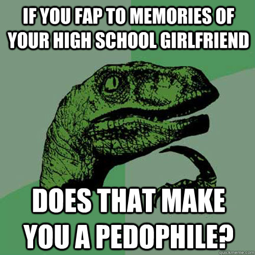 If you fap to memories of your high school girlfriend Does that make you a pedophile?  Philosoraptor