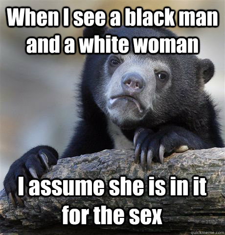 When I see a black man and a white woman I assume she is in it for the sex  Confession Bear