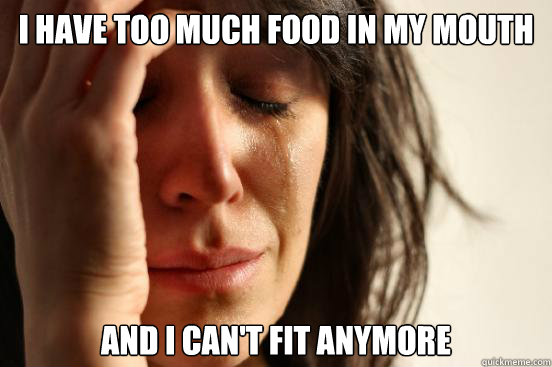 I have too much food in my mouth And i can't fit anymore  First World Problems