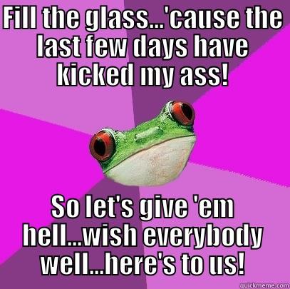 FILL THE GLASS...'CAUSE THE LAST FEW DAYS HAVE KICKED MY ASS! SO LET'S GIVE 'EM HELL...WISH EVERYBODY WELL...HERE'S TO US! Foul Bachelorette Frog