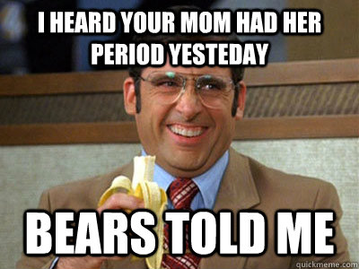 I heard your mom had her period yesteday bears told me  Brick Tamland