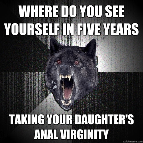 where do you see yourself in five years taking your daughter's anal virginity  Insanity Wolf