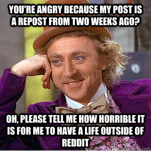 You're angry because my post is a repost from two weeks ago? Oh, Please tell me how horrible it is for me to have a life outside of reddit  Condescending Wonka