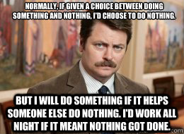 Normally, if given a choice between doing something and nothing, I'd choose to do nothing.

 But I will do something if it helps someone else do nothing. I'd work all night if it meant nothing got done.  Ron Swanson