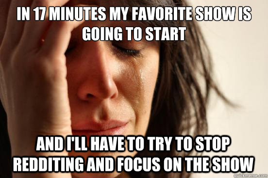 In 17 minutes my favorite show is going to start And I'll have to try to stop redditing and focus on the show - In 17 minutes my favorite show is going to start And I'll have to try to stop redditing and focus on the show  FirstWorldProblems