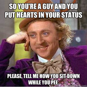 So you're a guy and you put hearts in your status Please, tell me how you sit down while you pee.  willy wonka