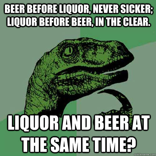 beer before liquor, never sicker; liquor before beer, in the clear. liquor and beer at the same time?  Philosoraptor