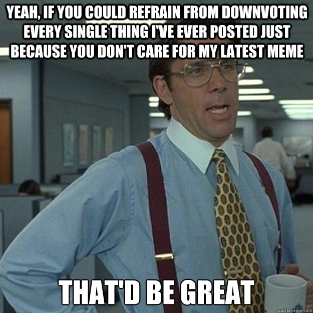 Yeah, if you could refrain from downvoting every single thing I've ever posted just because you don't care for my latest meme THAT'D BE GREAT - Yeah, if you could refrain from downvoting every single thing I've ever posted just because you don't care for my latest meme THAT'D BE GREAT  Misc