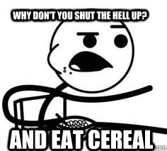 AND EAT CEREAL  Why don't you shut the hell up?  