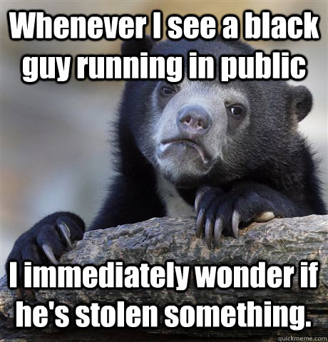 Whenever I see a black guy running in public I immediately wonder if he's stolen something.  Confession Bear