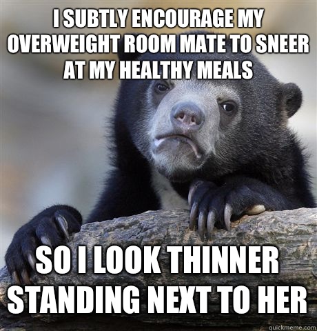 I subtly encourage my overweight room mate to sneer at my healthy meals so I look thinner standing next to her  Confession Bear