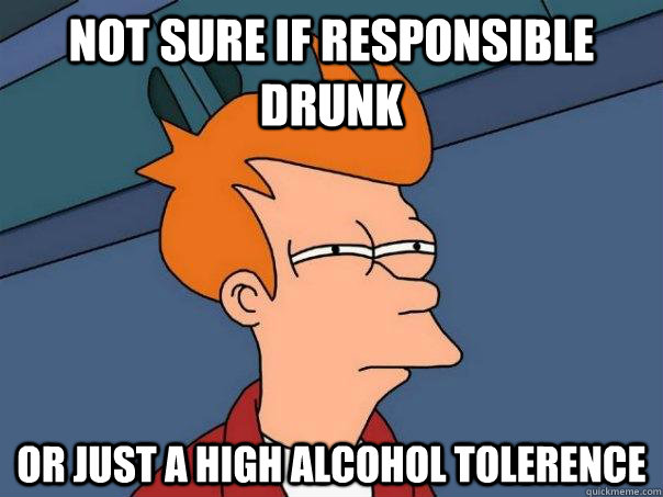 Not sure if responsible drunk Or just a high alcohol tolerence  Futurama Fry