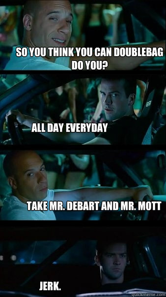 So you think you can doublebag do you? all day everyday take mr. debart and mr. mott jerk.  Fast and Furious