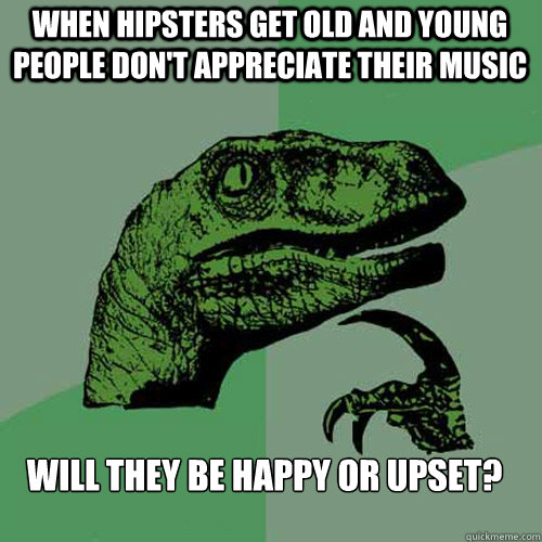 When hipsters get old and young people don't appreciate their music will they be happy or upset? - When hipsters get old and young people don't appreciate their music will they be happy or upset?  Philosoraptor