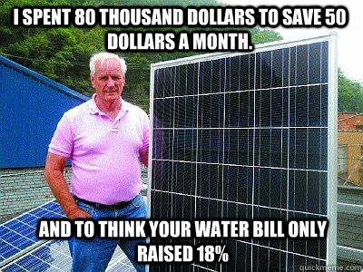 i spent 80 thousand dollars to save 50 dollars a month.  and to think your water bill only raised 18% - i spent 80 thousand dollars to save 50 dollars a month.  and to think your water bill only raised 18%  Misc