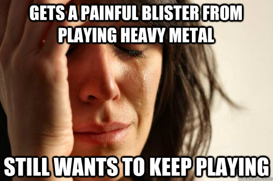 Gets a painful blister from playing heavy metal Still wants to keep playing  First World Problems