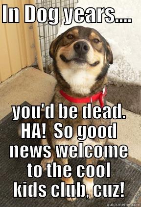 IN DOG YEARS....   YOU'D BE DEAD. HA!  SO GOOD NEWS WELCOME TO THE COOL KIDS CLUB, CUZ! Good Dog Greg