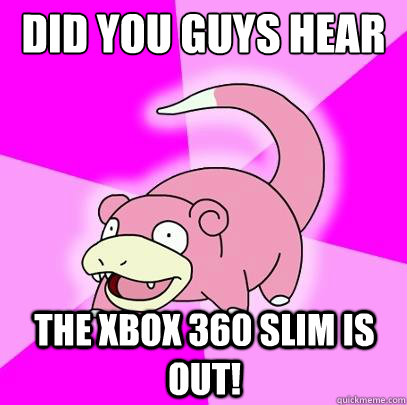 did you guys hear the xbox 360 slim is out!  Slowpoke